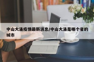 中山大涌疫情最新消息/中山大涌是哪个省的城市