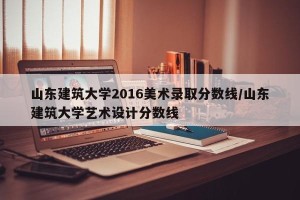 山东建筑大学2016美术录取分数线/山东建筑大学艺术设计分数线