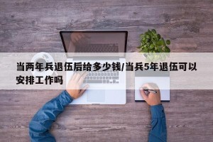 当两年兵退伍后给多少钱/当兵5年退伍可以安排工作吗