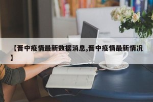 【晋中疫情最新数据消息,晋中疫情最新情况】