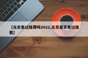 【元旦免过路费吗2022,元旦是否免过路费】