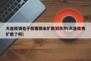 大连疫情处于胶着期未扩散到市外(大连疫情扩散了吗)