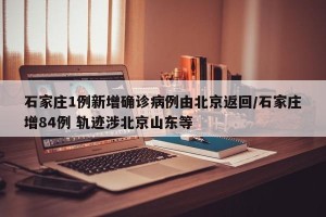 石家庄1例新增确诊病例由北京返回/石家庄增84例 轨迹涉北京山东等