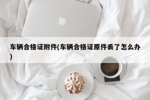 车辆合格证附件(车辆合格证原件丢了怎么办)