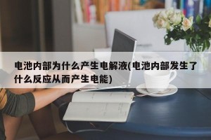 电池内部为什么产生电解液(电池内部发生了什么反应从而产生电能)