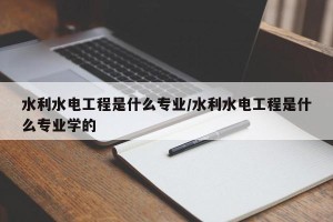 水利水电工程是什么专业/水利水电工程是什么专业学的