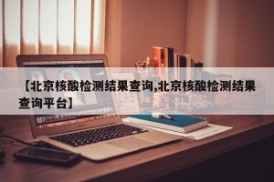 【北京核酸检测结果查询,北京核酸检测结果查询平台】