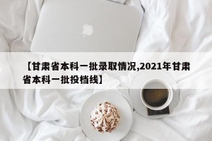 【甘肃省本科一批录取情况,2021年甘肃省本科一批投档线】
