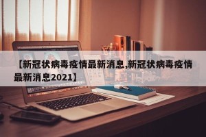 【新冠状病毒疫情最新消息,新冠状病毒疫情最新消息2021】