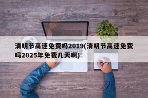 清明节高速免费吗2019(清明节高速免费吗2025年免费几天啊)
