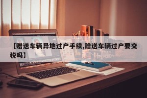 【赠送车辆异地过户手续,赠送车辆过户要交税吗】