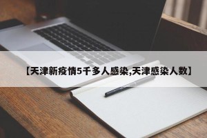 【天津新疫情5千多人感染,天津感染人数】