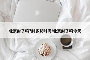 北京封了吗?封多长时间/北京封了吗今天