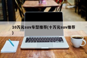 10万元suv车型推荐(十万元suv推荐)