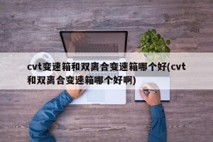 cvt变速箱和双离合变速箱哪个好(cvt和双离合变速箱哪个好啊)
