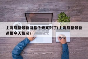 上海疫情最新消息今天又封了(上海疫情最新通报今天情况)