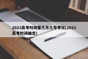 2023高考时间是几月几号考试(2023高考时间确定)