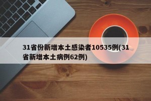 31省份新增本土感染者10535例(31省新增本土病例62例)