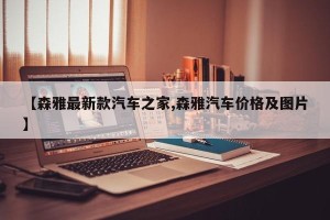 【森雅最新款汽车之家,森雅汽车价格及图片】