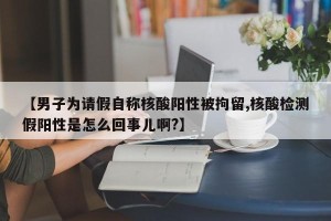 【男子为请假自称核酸阳性被拘留,核酸检测假阳性是怎么回事儿啊?】