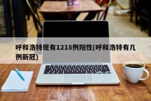 呼和浩特现有1218例阳性(呼和浩特有几例新冠)