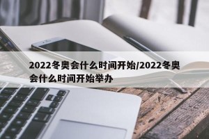 2022冬奥会什么时间开始/2022冬奥会什么时间开始举办