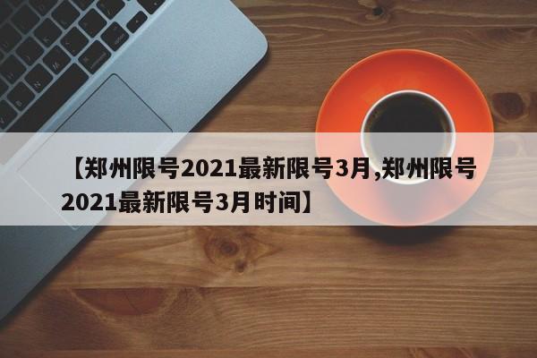 【郑州限号2021最新限号3月,郑州限号2021最新限号3月时间】