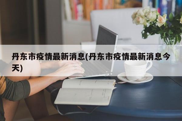 丹东市疫情最新消息(丹东市疫情最新消息今天)