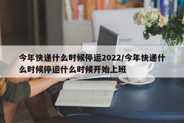 今年快递什么时候停运2022/今年快递什么时候停运什么时候开始上班