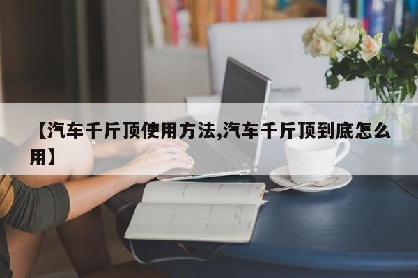 【汽车千斤顶使用方法,汽车千斤顶到底怎么用】