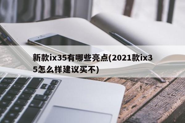新款ix35有哪些亮点(2021款ix35怎么样建议买不)