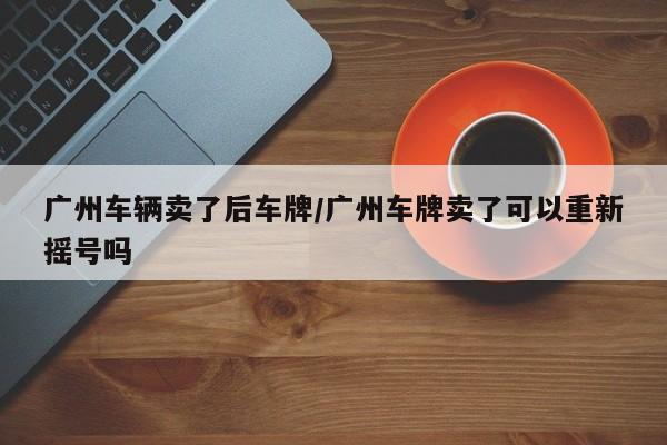 广州车辆卖了后车牌/广州车牌卖了可以重新摇号吗