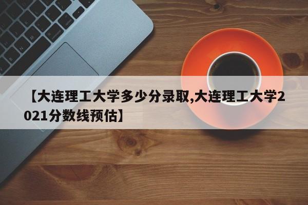 【大连理工大学多少分录取,大连理工大学2021分数线预估】