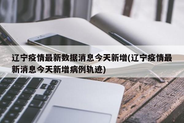 辽宁疫情最新数据消息今天新增(辽宁疫情最新消息今天新增病例轨迹)