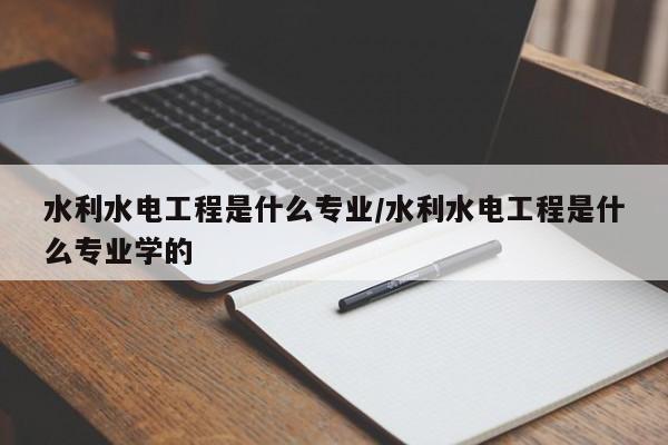 水利水电工程是什么专业/水利水电工程是什么专业学的