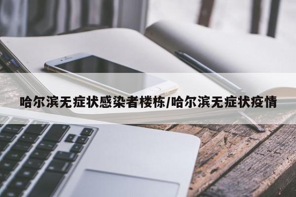 哈尔滨无症状感染者楼栋/哈尔滨无症状疫情