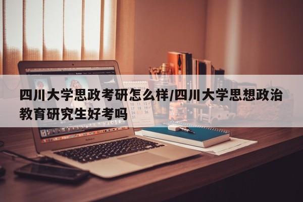 四川大学思政考研怎么样/四川大学思想政治教育研究生好考吗