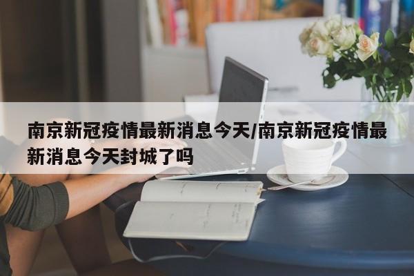 南京新冠疫情最新消息今天/南京新冠疫情最新消息今天封城了吗