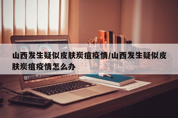 山西发生疑似皮肤炭疽疫情/山西发生疑似皮肤炭疽疫情怎么办
