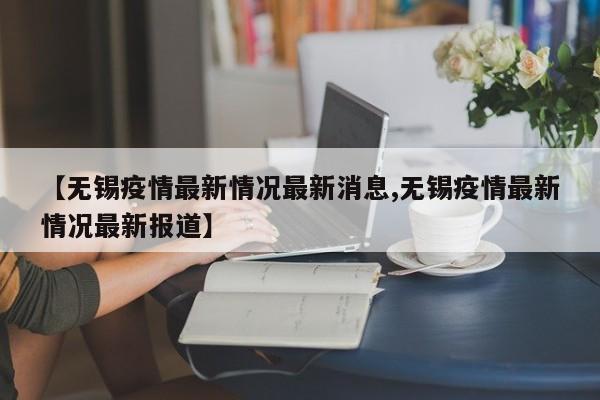 【无锡疫情最新情况最新消息,无锡疫情最新情况最新报道】