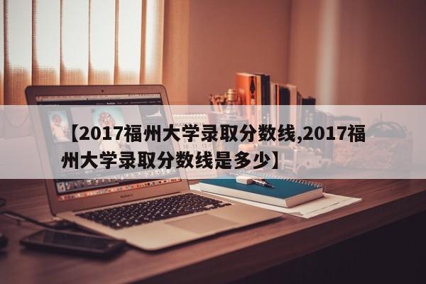 【2017福州大学录取分数线,2017福州大学录取分数线是多少】