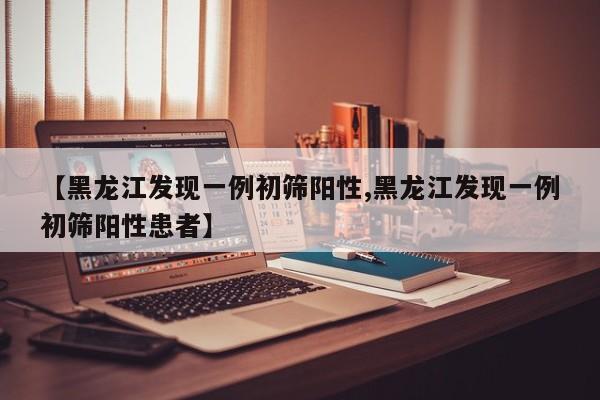 【黑龙江发现一例初筛阳性,黑龙江发现一例初筛阳性患者】