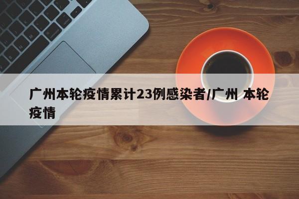 广州本轮疫情累计23例感染者/广州 本轮疫情