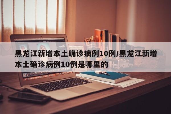 黑龙江新增本土确诊病例10例/黑龙江新增本土确诊病例10例是哪里的