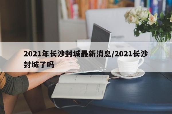 2021年长沙封城最新消息/2021长沙封城了吗