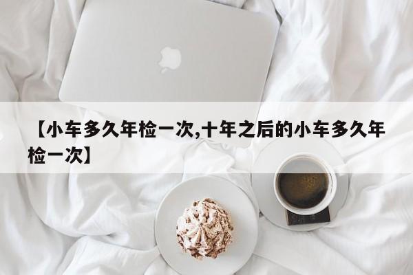 【小车多久年检一次,十年之后的小车多久年检一次】