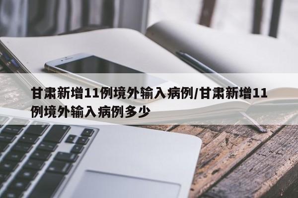 甘肃新增11例境外输入病例/甘肃新增11例境外输入病例多少