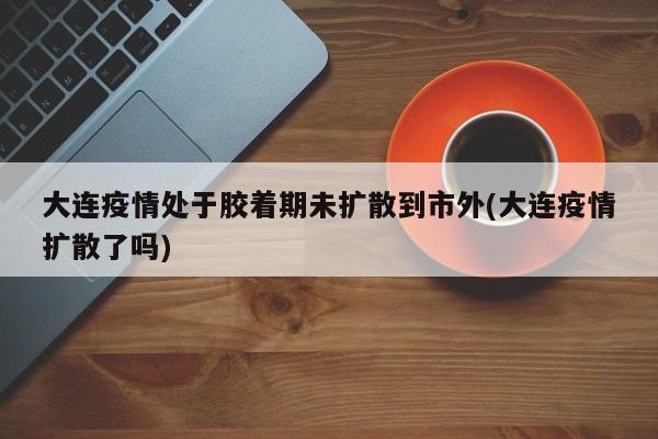 大连疫情处于胶着期未扩散到市外(大连疫情扩散了吗)