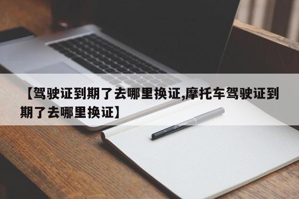 【驾驶证到期了去哪里换证,摩托车驾驶证到期了去哪里换证】
