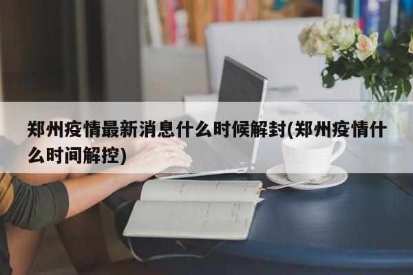 郑州疫情最新消息什么时候解封(郑州疫情什么时间解控)